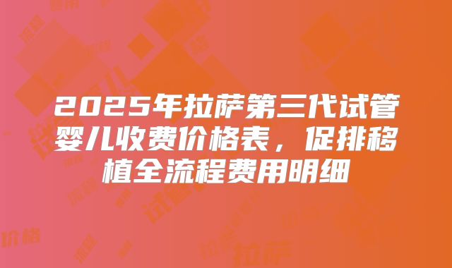 2025年拉萨第三代试管婴儿收费价格表，促排移植全流程费用明细