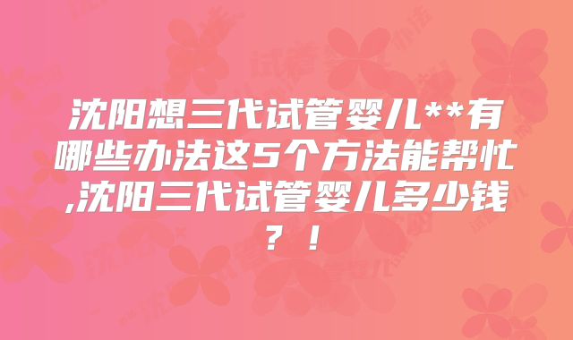 沈阳想三代试管婴儿**有哪些办法这5个方法能帮忙,沈阳三代试管婴儿多少钱？！