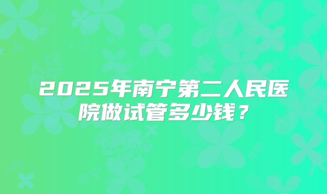 2025年南宁第二人民医院做试管多少钱?