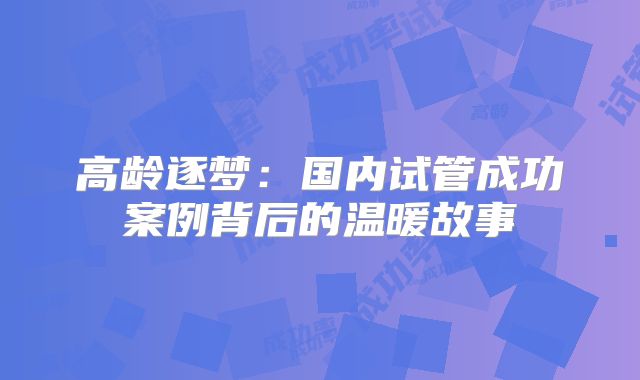 高龄逐梦：国内试管成功案例背后的温暖故事