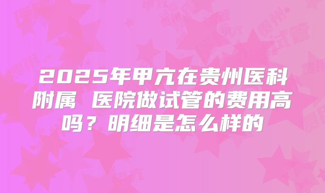 2025年甲亢在贵州医科附属 医院做试管的费用高吗?明细是怎么样的