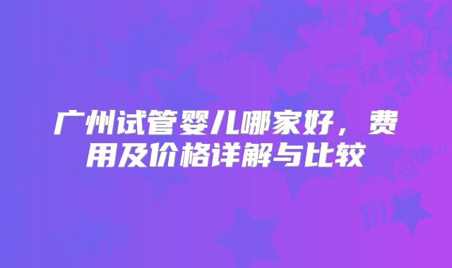 广州试管婴儿哪家好，费用及价格详解与比较