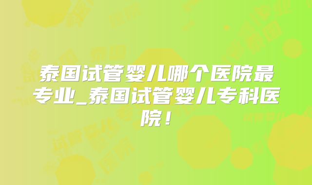 泰国试管婴儿哪个医院最专业_泰国试管婴儿专科医院！