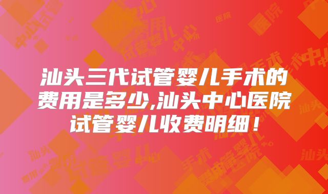 汕头三代试管婴儿手术的费用是多少,汕头中心医院试管婴儿收费明细！