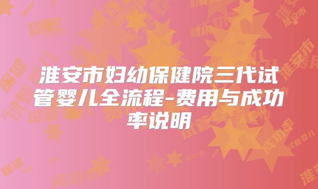 淮安市妇幼保健院三代试管婴儿全流程-费用与成功率说明