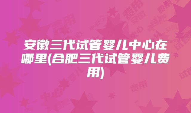 安徽三代试管婴儿中心在哪里(合肥三代试管婴儿费用)
