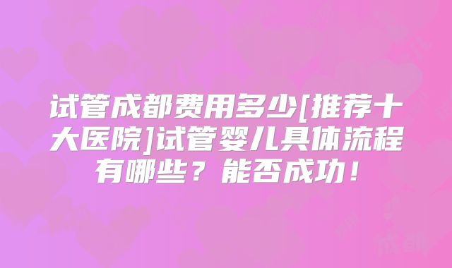 试管成都费用多少[推荐十大医院]试管婴儿具体流程有哪些？能否成功！