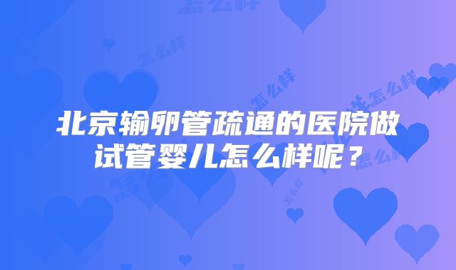 北京输卵管疏通的医院做试管婴儿怎么样呢?