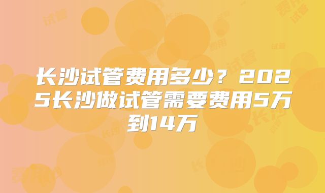 长沙试管费用多少？2025长沙做试管需要费用5万到14万