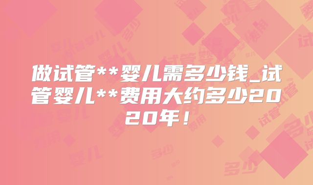 做试管**婴儿需多少钱_试管婴儿**费用大约多少2020年！