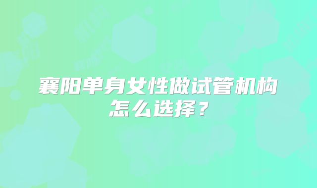 襄阳单身女性做试管机构怎么选择?