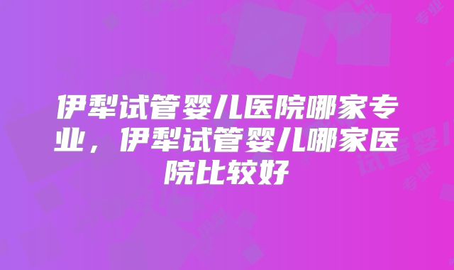 伊犁试管婴儿医院哪家专业,伊犁试管婴儿哪家医院比较好