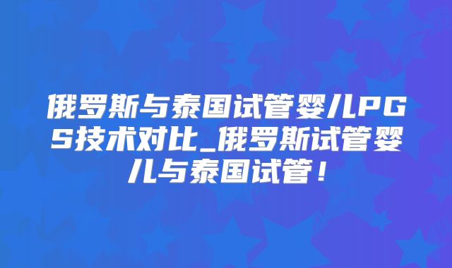 俄罗斯与泰国试管婴儿PGS技术对比_俄罗斯试管婴儿与泰国试管！