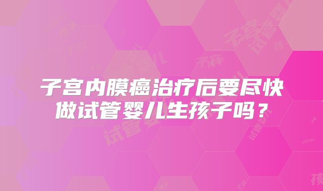 子宫内膜癌治疗后要尽快做试管婴儿生孩子吗?