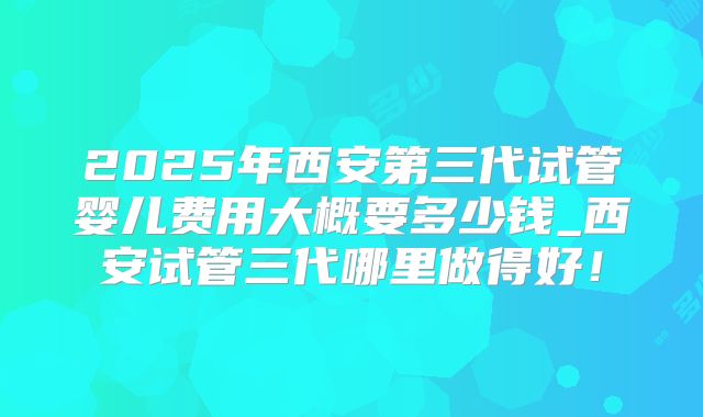 2025年西安第三代试管婴儿费用大概要多少钱_西安试管三代哪里做得好！