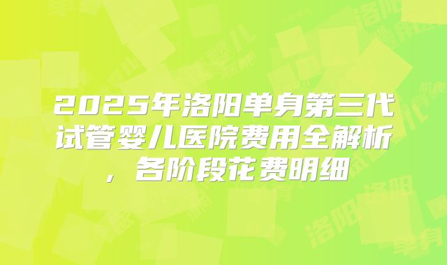 2025年洛阳单身第三代试管婴儿医院费用全解析，各阶段花费明细