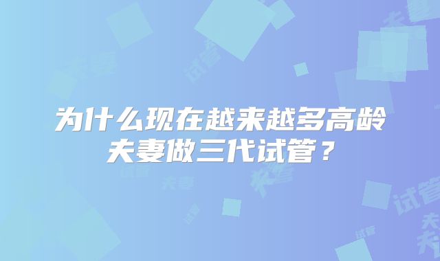 为什么现在越来越多高龄夫妻做三代试管？