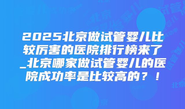 2025北京做试管婴儿比较厉害的医院排行榜来了_北京哪家做试管婴儿的医院成功率是比较高的？！