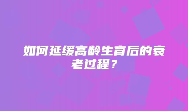 如何延缓高龄生育后的衰老过程？