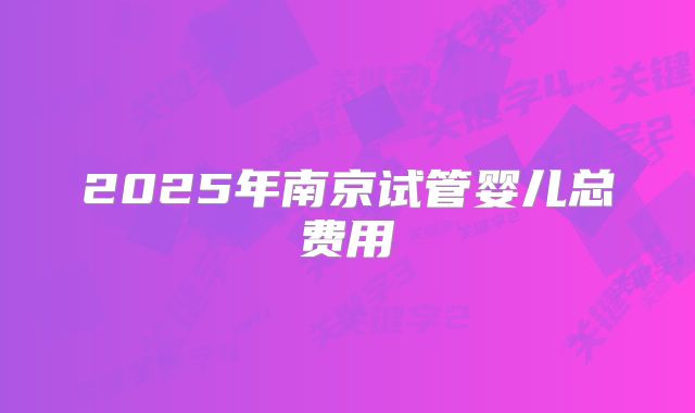 2025年南京试管婴儿总费用