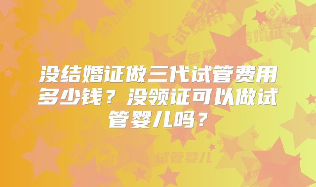 没结婚证做三代试管费用多少钱？没领证可以做试管婴儿吗？