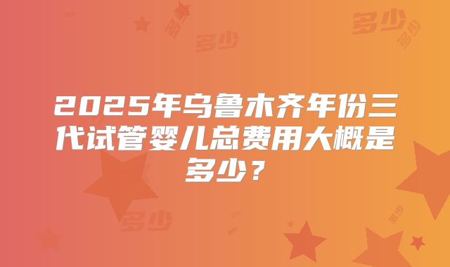 2025年乌鲁木齐年份三代试管婴儿总费用大概是多少？