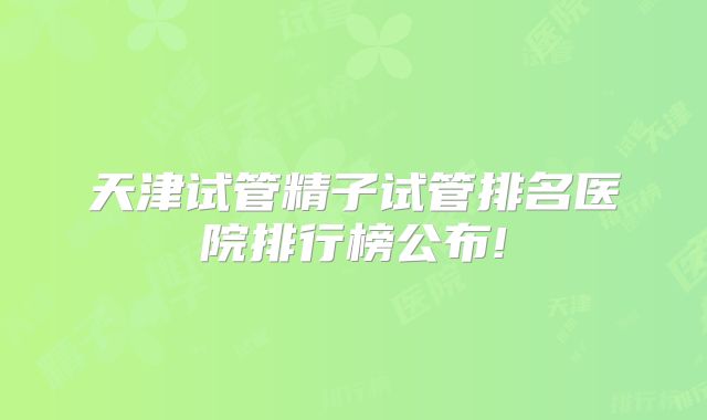 天津试管精子试管排名医院排行榜公布!