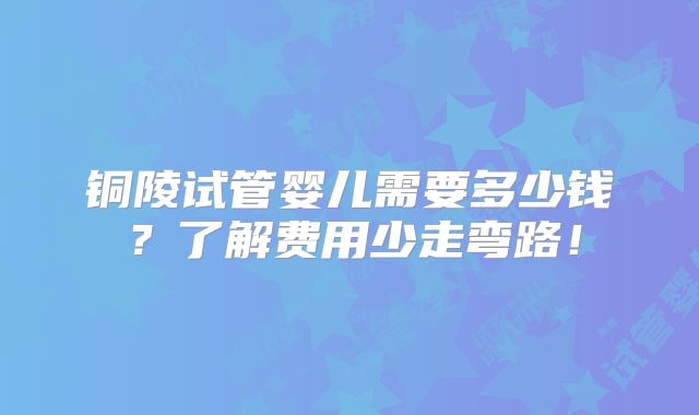 铜陵试管婴儿需要多少钱?了解费用少走弯路!