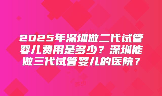 2025年深圳做二代试管婴儿费用是多少?深圳能做三代试管婴儿的医院?