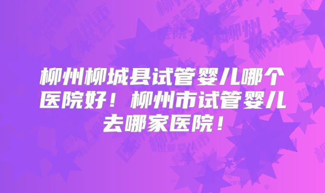 柳州柳城县试管婴儿哪个医院好!柳州市试管婴儿去哪家医院!