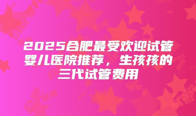 2025合肥最受欢迎试管婴儿医院推荐,生孩孩的三代试管费用