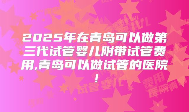 2025年在青岛可以做第三代试管婴儿附带试管费用,青岛可以做试管的医院！
