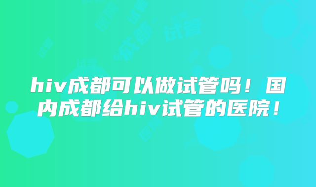 hiv成都可以做试管吗！国内成都给hiv试管的医院！