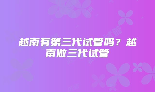 越南有第三代试管吗?越南做三代试管