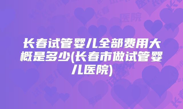 长春试管婴儿全部费用大概是多少(长春市做试管婴儿医院)