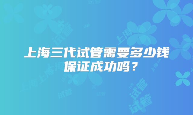 上海三代试管需要多少钱 保证成功吗?