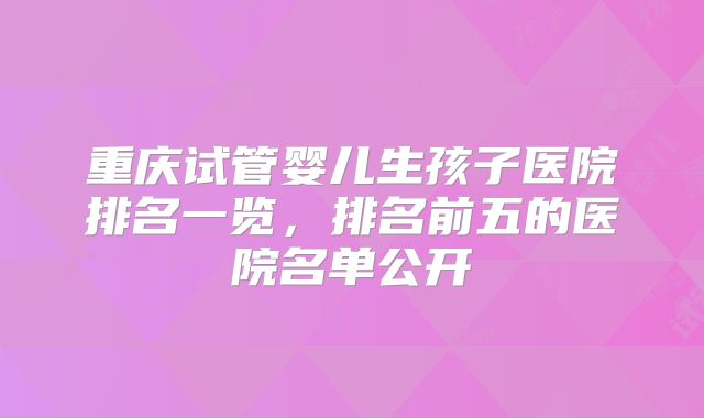 重庆试管婴儿生孩子医院排名一览，排名前五的医院名单公开