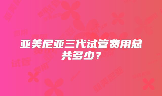 亚美尼亚三代试管费用总共多少？