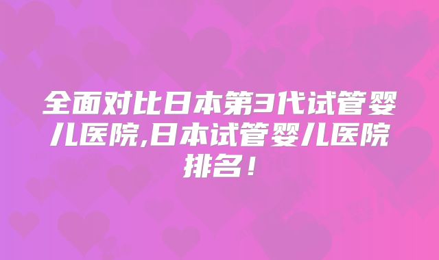 全面对比日本第3代试管婴儿医院,日本试管婴儿医院排名！