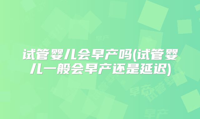 试管婴儿会早产吗(试管婴儿一般会早产还是延迟)