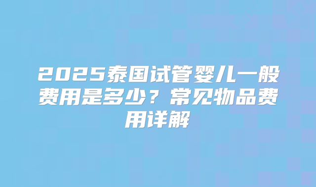 2025泰国试管婴儿一般费用是多少?常见物品费用详解