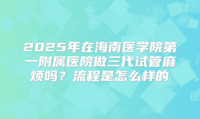 2025年在海南医学院第一附属医院做三代试管麻烦吗？流程是怎么样的