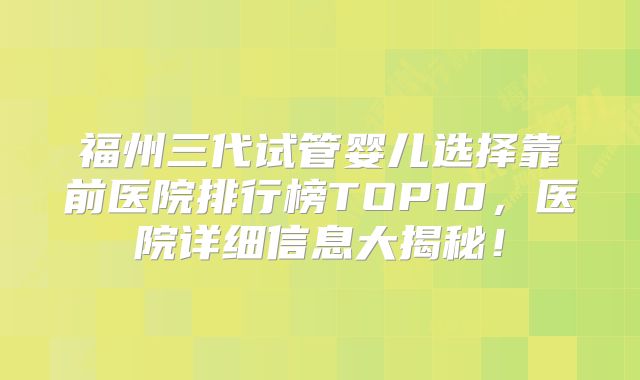 福州三代试管婴儿选择靠前医院排行榜TOP10，医院详细信息大揭秘！