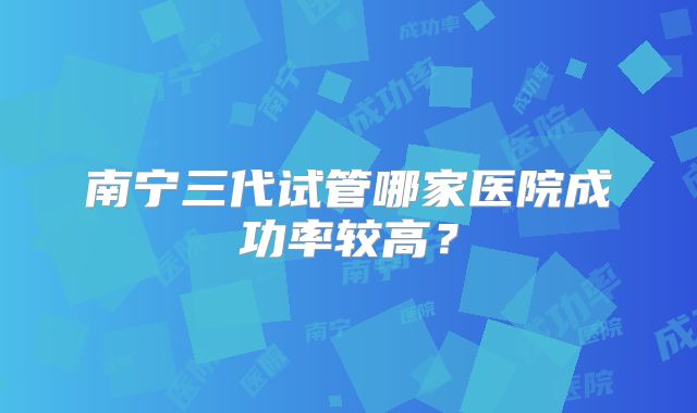 南宁三代试管哪家医院成功率较高？