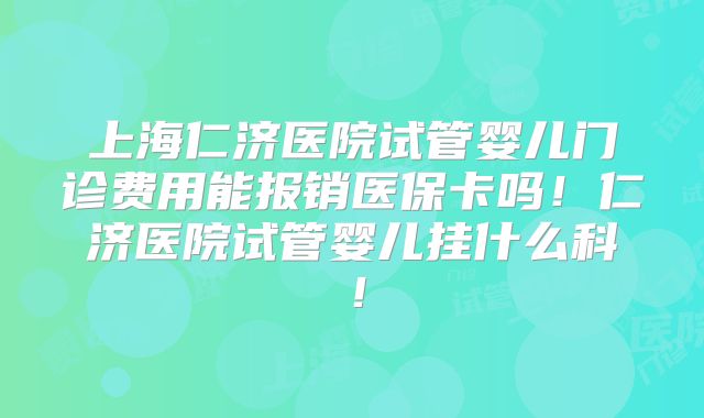 上海仁济医院试管婴儿门诊费用能报销医保卡吗！仁济医院试管婴儿挂什么科！