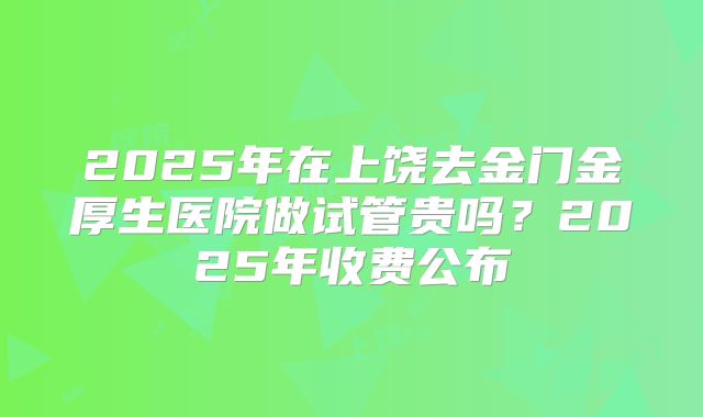 2025年在上饶去金门金厚生医院做试管贵吗？2025年收费公布