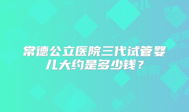 常德公立医院三代试管婴儿大约是多少钱？