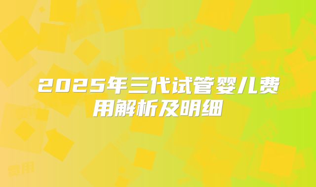 2025年三代试管婴儿费用解析及明细