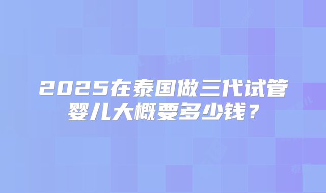 2025在泰国做三代试管婴儿大概要多少钱?