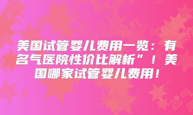 美国试管婴儿费用一览：有名气医院性价比解析”！美国哪家试管婴儿费用！